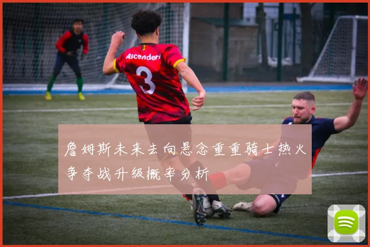 詹姆斯未来去向悬念重重骑士热火争夺战升级概率分析