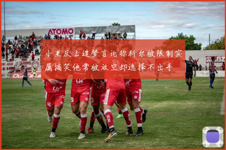 小里反击追梦言论称科尔被限制实属搞笑他常被放空却选择不出手