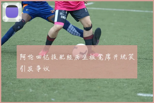 阿伦回忆技犯经历坐板凳席开玩笑引发争议