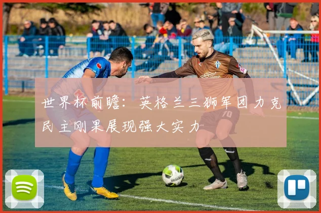 世界杯前瞻：英格兰三狮军团力克民主刚果展现强大实力