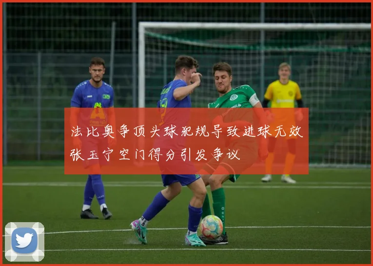 法比奥争顶头球犯规导致进球无效张玉宁空门得分引发争议