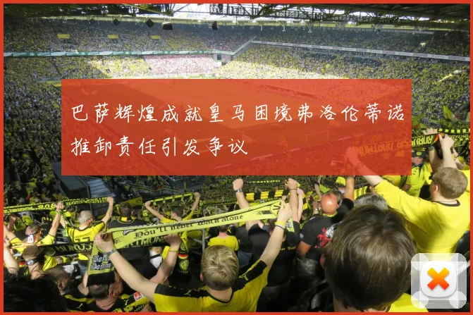 巴萨辉煌成就皇马困境弗洛伦蒂诺推卸责任引发争议