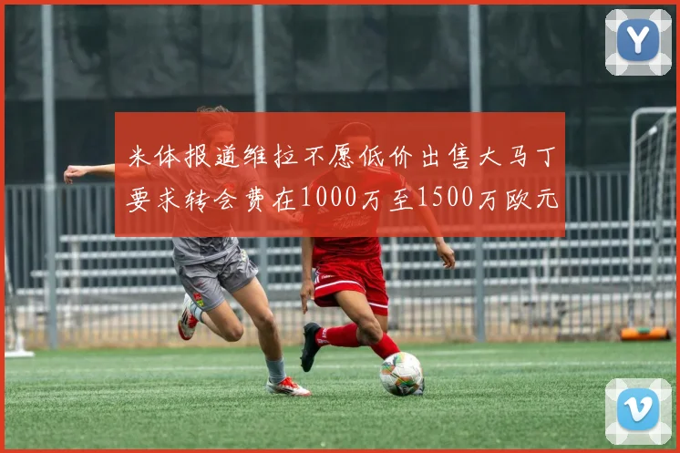 米体报道维拉不愿低价出售大马丁要求转会费在1000万至1500万欧元之间