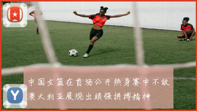 中国女篮在首场公开热身赛中不敌澳大利亚展现出顽强拼搏精神