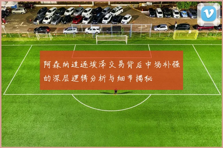 阿森纳追逐埃泽交易背后中场补强的深层逻辑分析与细节揭秘