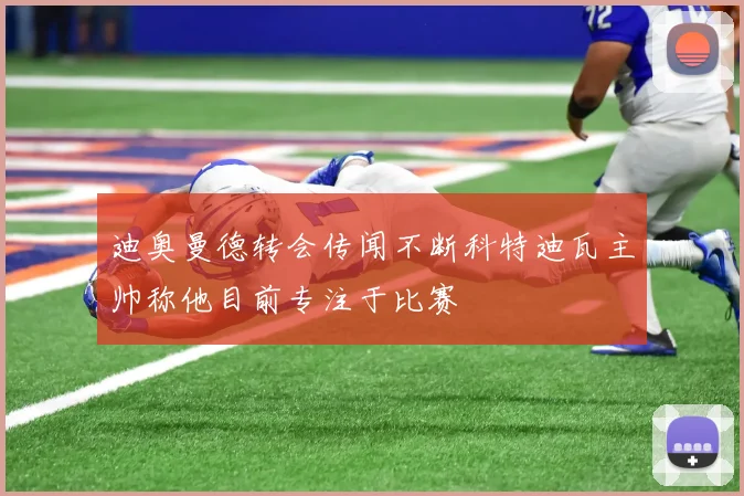 迪奥曼德转会传闻不断科特迪瓦主帅称他目前专注于比赛