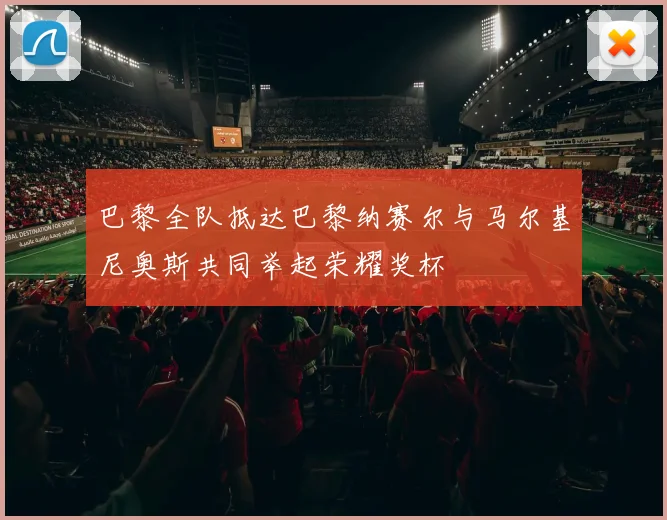 巴黎全队抵达巴黎纳赛尔与马尔基尼奥斯共同举起荣耀奖杯