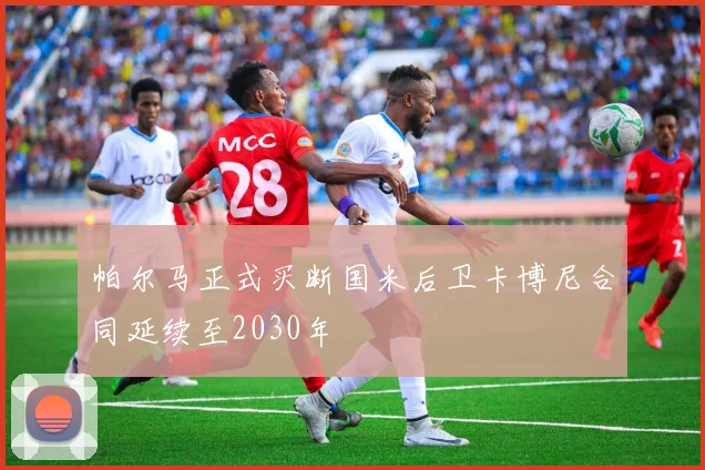 帕尔马正式买断国米后卫卡博尼合同延续至2030年