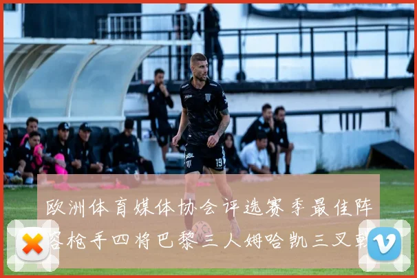 欧洲体育媒体协会评选赛季最佳阵容枪手四将巴黎三人姆哈凯三叉戟引关注