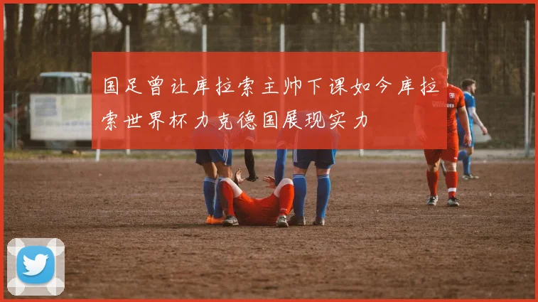 国足曾让库拉索主帅下课如今库拉索世界杯力克德国展现实力