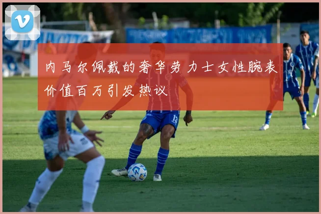 内马尔佩戴的奢华劳力士女性腕表价值百万引发热议