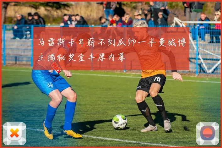 马雷斯卡年薪不到瓜帅一半曼城博主揭秘奖金丰厚内幕