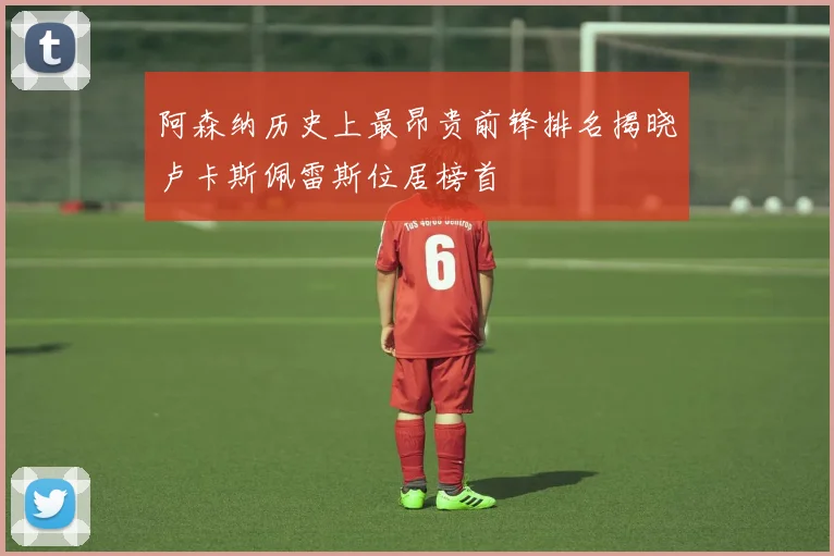 阿森纳历史上最昂贵前锋排名揭晓卢卡斯佩雷斯位居榜首