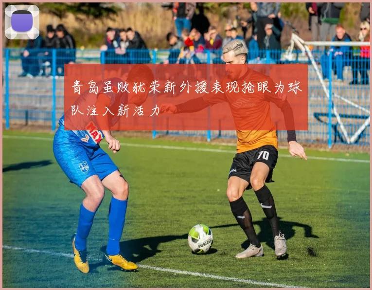 青岛虽败犹荣新外援表现抢眼为球队注入新活力