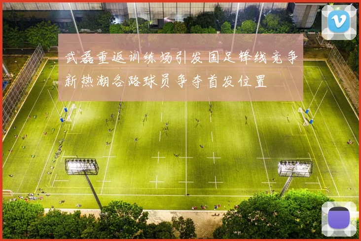 武磊重返训练场引发国足锋线竞争新热潮各路球员争夺首发位置