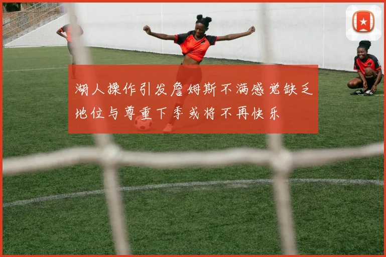 湖人操作引发詹姆斯不满感觉缺乏地位与尊重下季或将不再快乐
