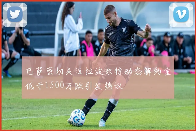 巴萨密切关注拉波尔特动态解约金低于1500万欧引发热议