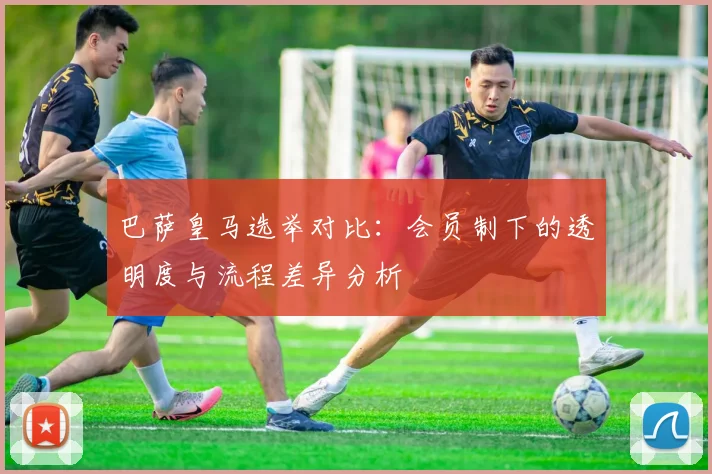 巴萨皇马选举对比：会员制下的透明度与流程差异分析