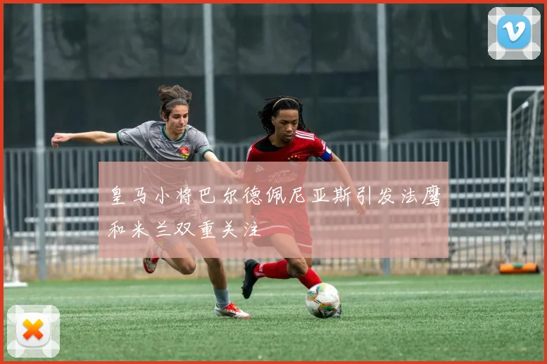 皇马小将巴尔德佩尼亚斯引发法鹰和米兰双重关注