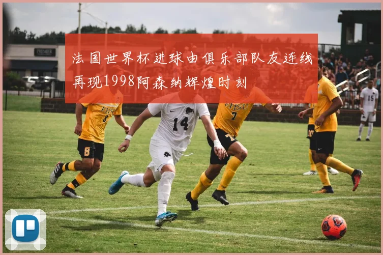 法国世界杯进球由俱乐部队友连线再现1998阿森纳辉煌时刻