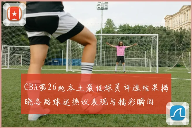 CBA第26轮本土最佳球员评选结果揭晓各路球迷热议表现与精彩瞬间