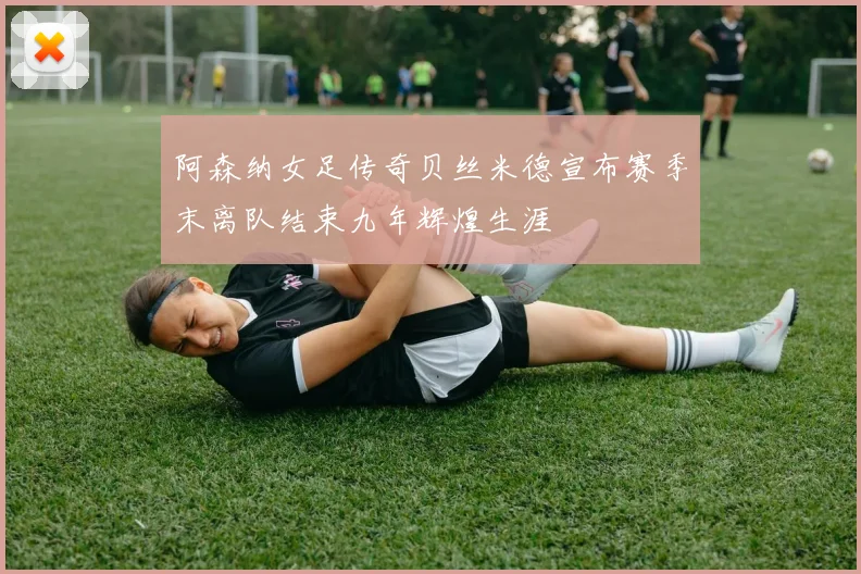 阿森纳女足传奇贝丝米德宣布赛季末离队结束九年辉煌生涯