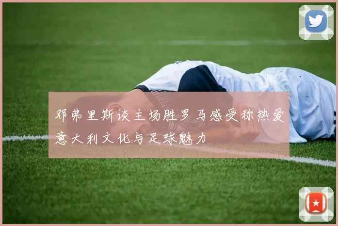 邓弗里斯谈主场胜罗马感受称热爱意大利文化与足球魅力