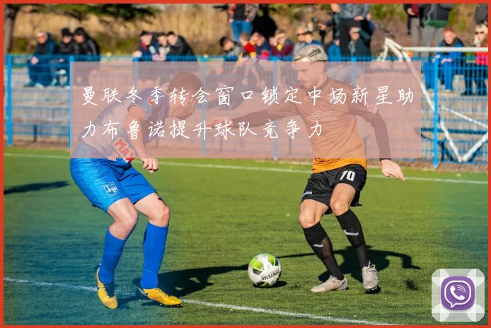 曼联冬季转会窗口锁定中场新星助力布鲁诺提升球队竞争力