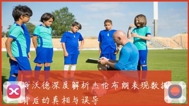 海沃德深度解析杰伦布朗表现数据背后的真相与误导