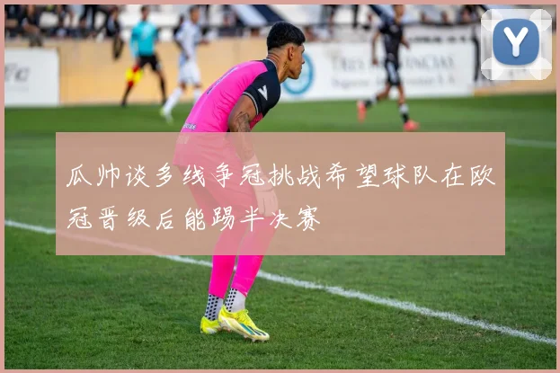 瓜帅谈多线争冠挑战希望球队在欧冠晋级后能踢半决赛