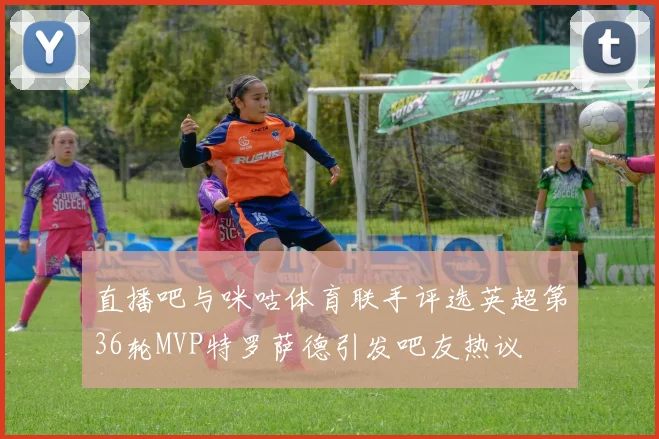 直播吧与咪咕体育联手评选英超第36轮MVP特罗萨德引发吧友热议