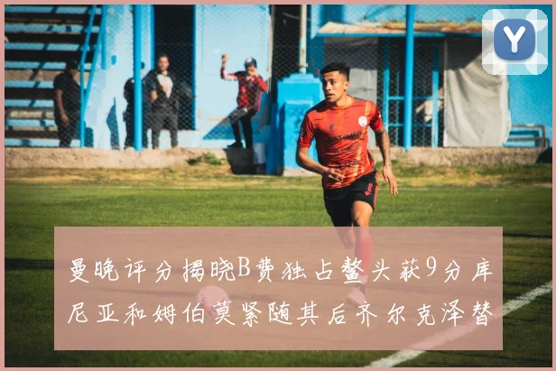 曼晚评分揭晓B费独占鳌头获9分库尼亚和姆伯莫紧随其后齐尔克泽替补仅得5分