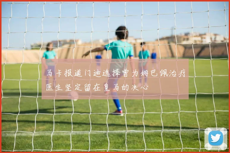 马卡报道门迪选择曾为姆巴佩治疗医生坚定留在皇马的决心