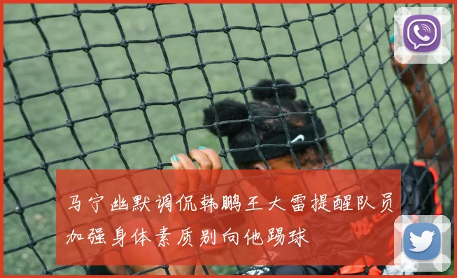 马宁幽默调侃韩鹏王大雷提醒队员加强身体素质别向他踢球