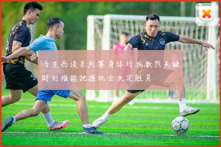 马克西谈系列赛身体对抗激烈关键时刻谁能把握机会决定胜负