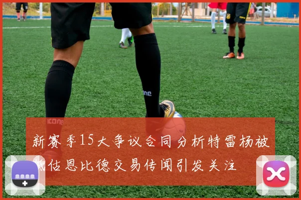新赛季15大争议合同分析特雷杨被低估恩比德交易传闻引发关注