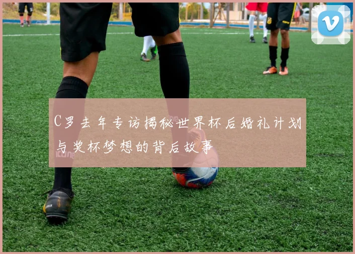C罗去年专访揭秘世界杯后婚礼计划与奖杯梦想的背后故事